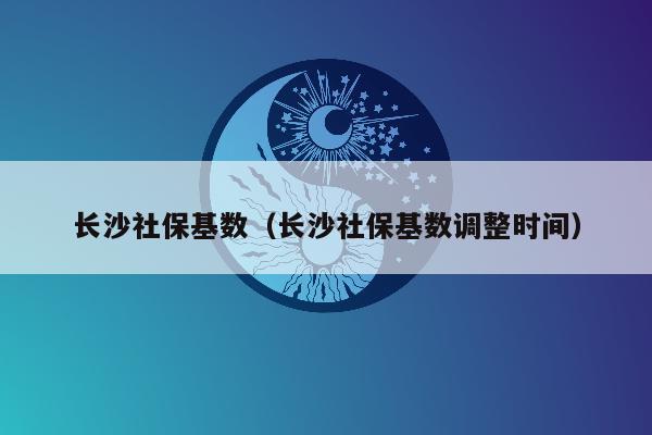 长沙社保基数（长沙社保基数调整时间）