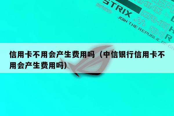 信用卡不用会产生费用吗（中信银行信用卡不用会产生费用吗）