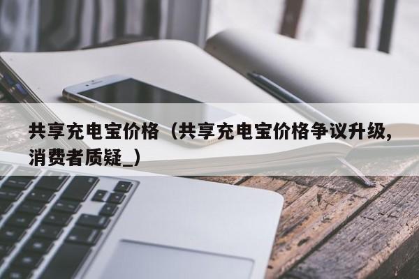 共享充电宝价格（共享充电宝价格争议升级,消费者质疑_）