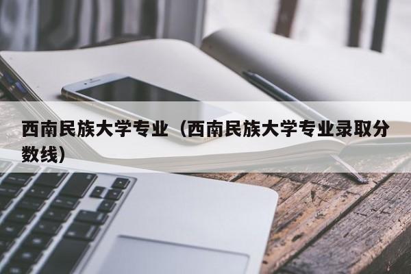 西南民族大学专业（西南民族大学专业录取分数线）