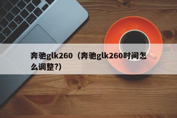 奔驰glk260（奔驰glk260时间怎么调整?）