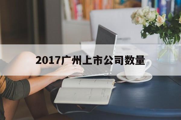 2017广州上市公司数量「2017广州上市公司数量排行榜」